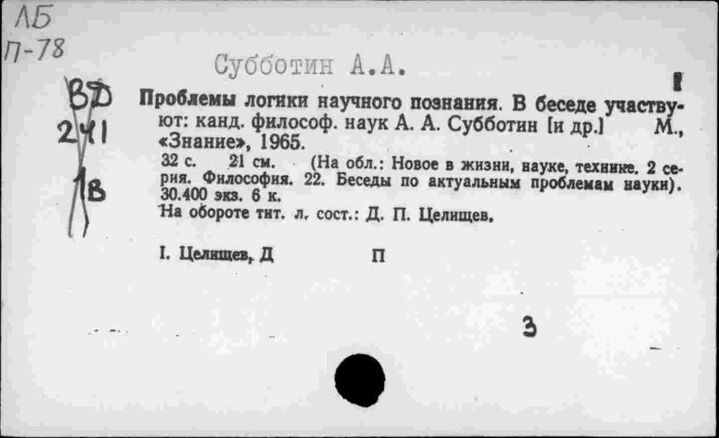 ﻿Л5 П-78
Субботин А.А.	.
Проблемы логики научного познания. В беседе участвуют: канд. философ, наук А. А. Субботин [и др.] М., «Знание», 1965.
32 с. 21 см. (На обл.: Новое в жизни, науке, технике. 2 серия. Философия. 22. Беседы по актуальным проблемам науки). 30.400 экз. 6 к.	'
На обороте тит. л, сост.: Д. П. Целищев,
I. Целищев, Д
П
Ь